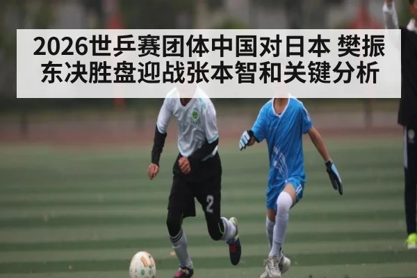 2026世乒赛团体中国对日本 樊振东决胜盘迎战张本智和关键分析