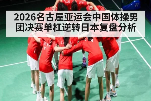 2026名古屋亚运会中国体操男团决赛单杠逆转日本复盘分析